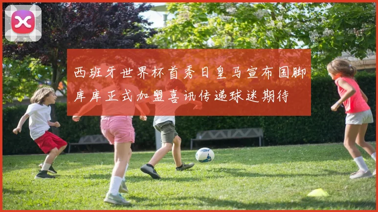 西班牙世界杯首秀日皇马宣布国脚库库正式加盟喜讯传递球迷期待