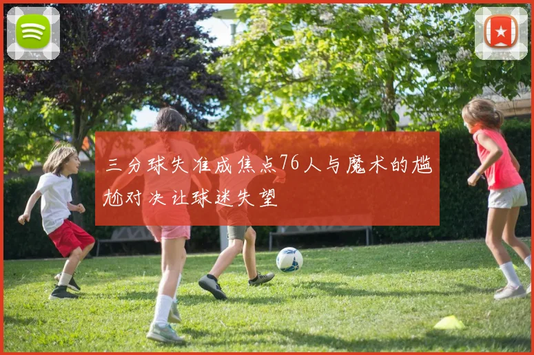 三分球失准成焦点76人与魔术的尴尬对决让球迷失望