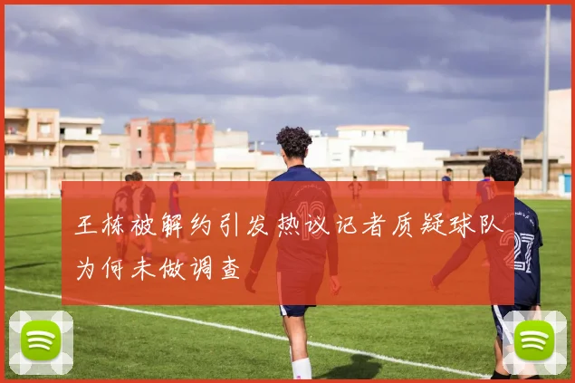 王栋被解约引发热议记者质疑球队为何未做调查