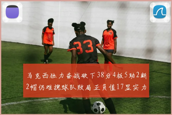 马克西独力奋战砍下38分4板5助2断2帽仍难挽球队败局正负值17显实力