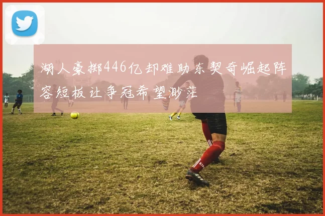 湖人豪掷446亿却难助东契奇崛起阵容短板让争冠希望渺茫