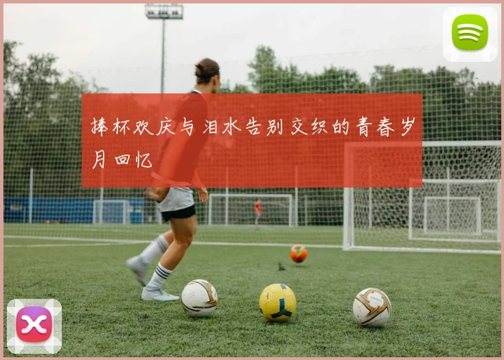 捧杯欢庆与泪水告别交织的青春岁月回忆
