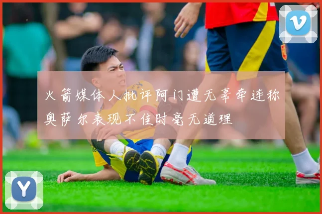 火箭媒体人批评阿门遭无辜牵连称奥萨尔表现不佳时毫无道理