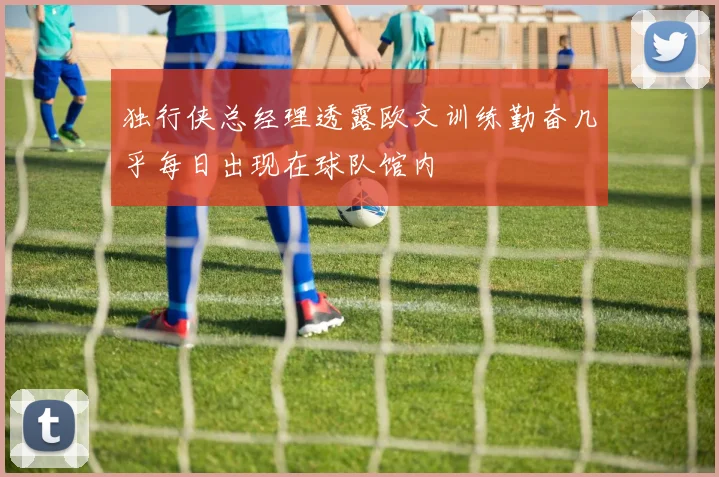 独行侠总经理透露欧文训练勤奋几乎每日出现在球队馆内