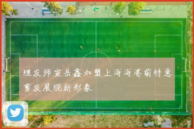 理发师宣岳鑫加盟上海海港前特意剪发展现新形象