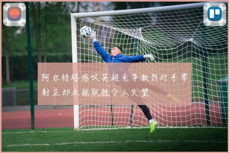 阿尔特塔感叹英超竞争激烈对手零射正却未能取胜令人失望