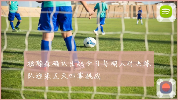 杨瀚森确认出战今日与湖人对决球队迎来五天四赛挑战