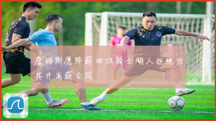詹姆斯愿降薪回归骑士湖人拒绝为其开高薪合同