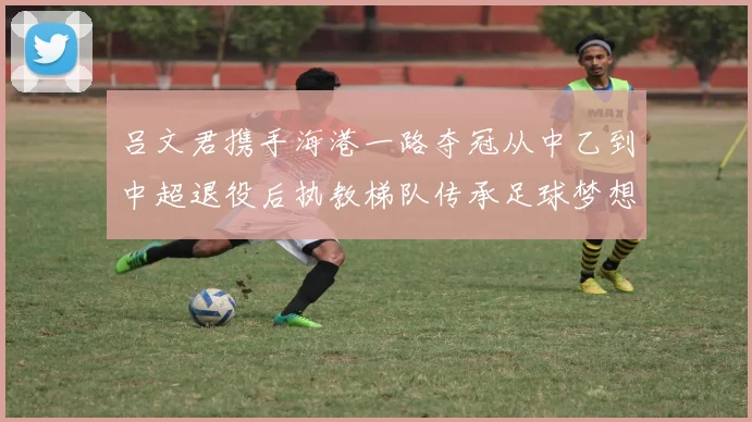 吕文君携手海港一路夺冠从中乙到中超退役后执教梯队传承足球梦想