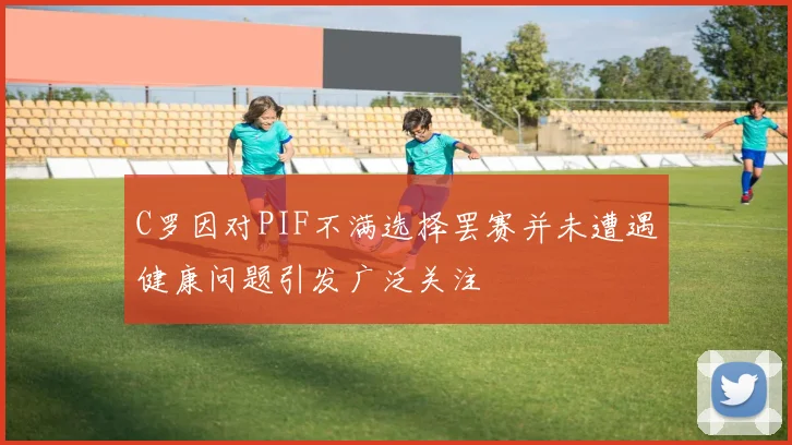 C罗因对PIF不满选择罢赛并未遭遇健康问题引发广泛关注